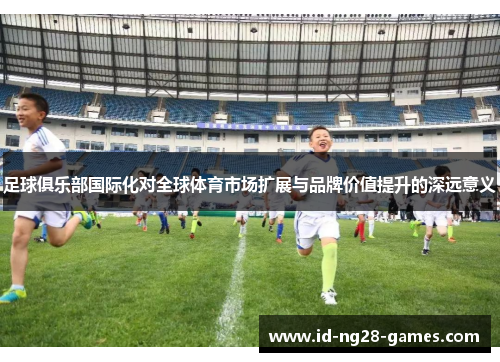 足球俱乐部国际化对全球体育市场扩展与品牌价值提升的深远意义