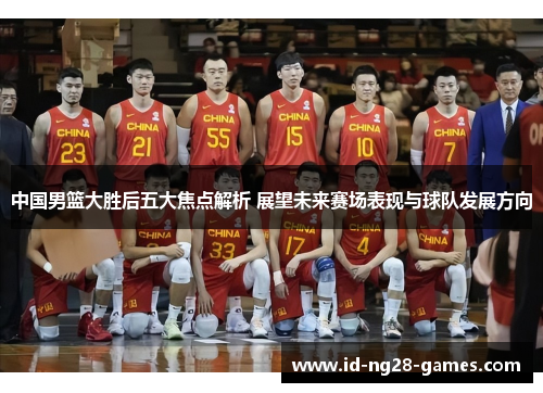 中国男篮大胜后五大焦点解析 展望未来赛场表现与球队发展方向