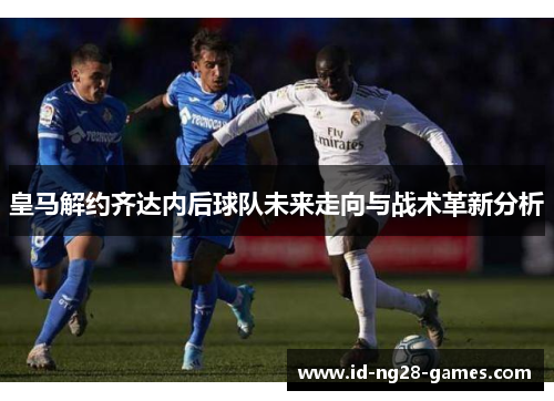 皇马解约齐达内后球队未来走向与战术革新分析