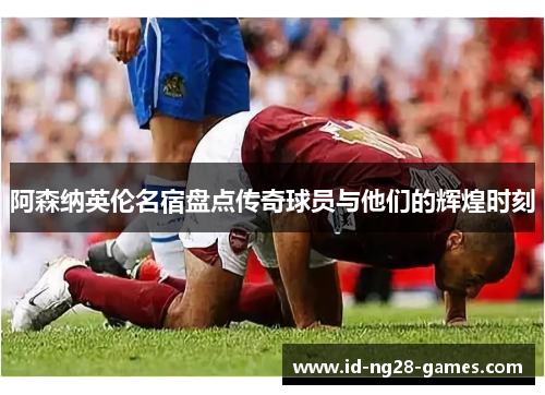 阿森纳英伦名宿盘点传奇球员与他们的辉煌时刻