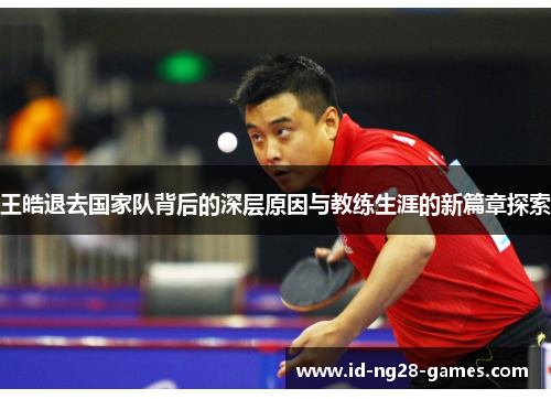 王皓退去国家队背后的深层原因与教练生涯的新篇章探索 王皓退去国家队背后的深层原因与教练生涯的新篇章探索