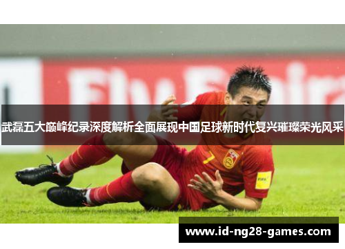 武磊五大巅峰纪录深度解析全面展现中国足球新时代复兴璀璨荣光风采