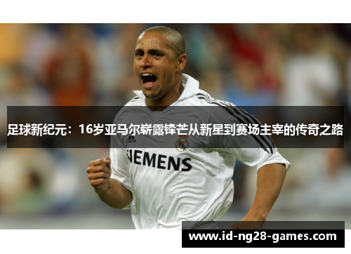 足球新纪元:16岁亚马尔崭露锋芒从新星到赛场主宰的传奇之路 足球新纪元:16岁亚马尔崭露锋芒从新星到赛场主宰的传奇之路