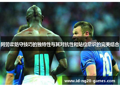 阿劳霍防守技巧的独特性与其对抗性和站位意识的完美结合 阿劳霍防守技巧的独特性与其对抗性和站位意识的完美结合
