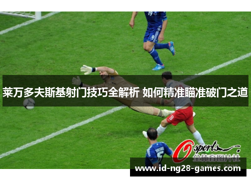莱万多夫斯基射门技巧全解析 如何精准瞄准破门之道 莱万多夫斯基射门技巧全解析 如何精准瞄准破门之道